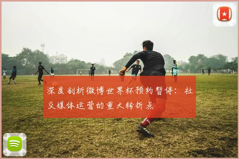 深度剖析微博世界杯预约暂停：社交媒体运营的重大转折点