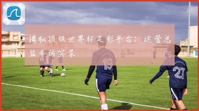 揭秘顶级世界杯足彩平台：运营总监专访实录