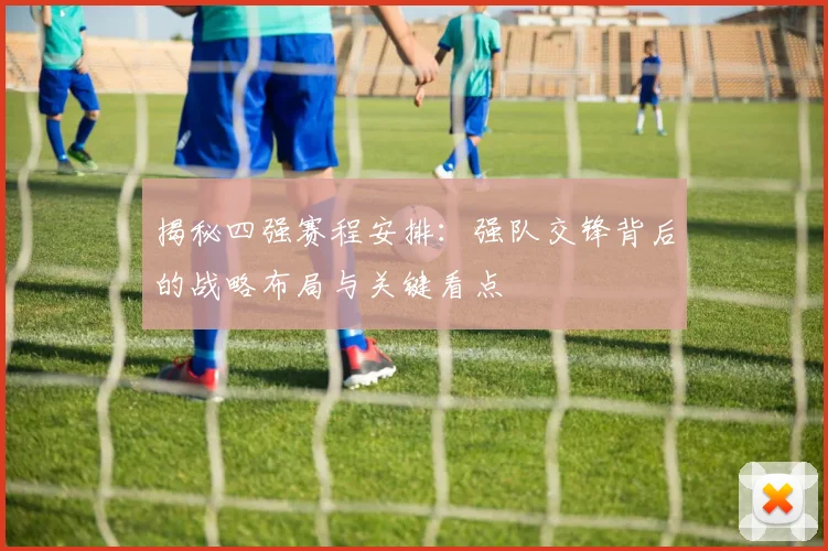 揭秘四强赛程安排：强队交锋背后的战略布局与关键看点